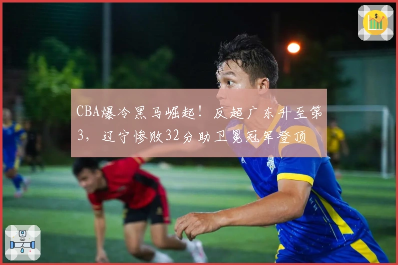 CBA爆冷黑马崛起！反超广东升至第3，辽宁惨败32分助卫冕冠军登顶