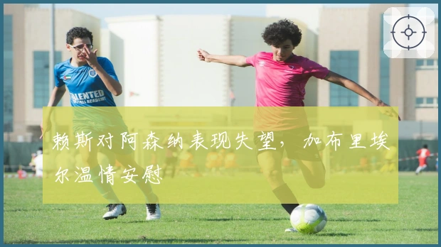 赖斯对阿森纳表现失望，加布里埃尔温情安慰