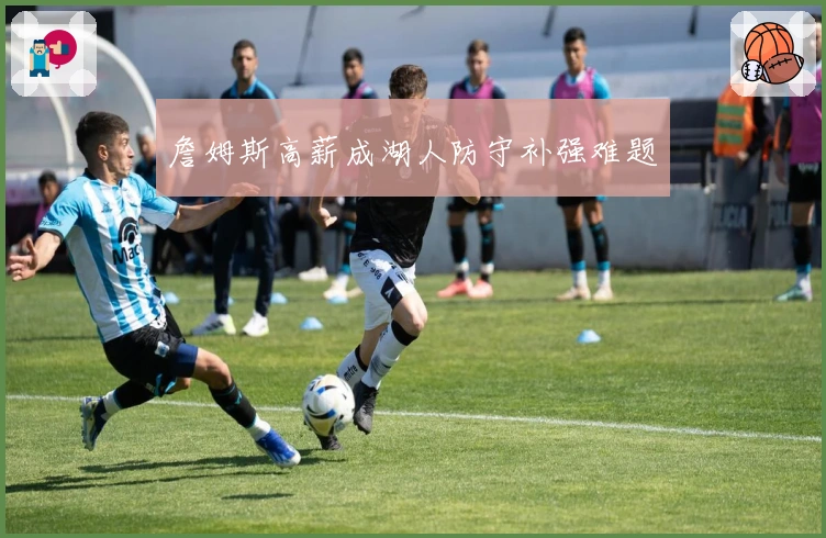 詹姆斯高薪成湖人防守补强难题