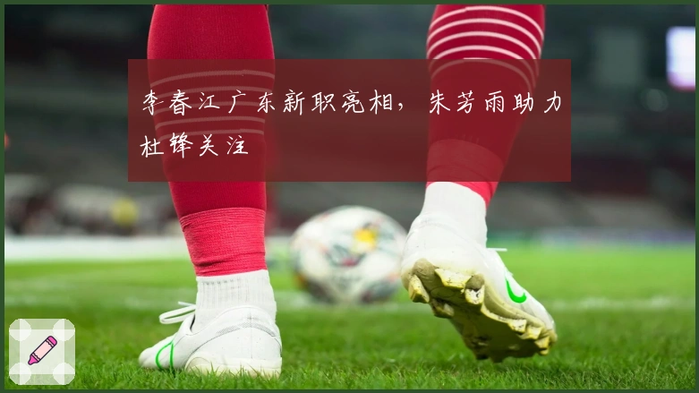 李春江广东新职亮相，朱芳雨助力杜锋关注