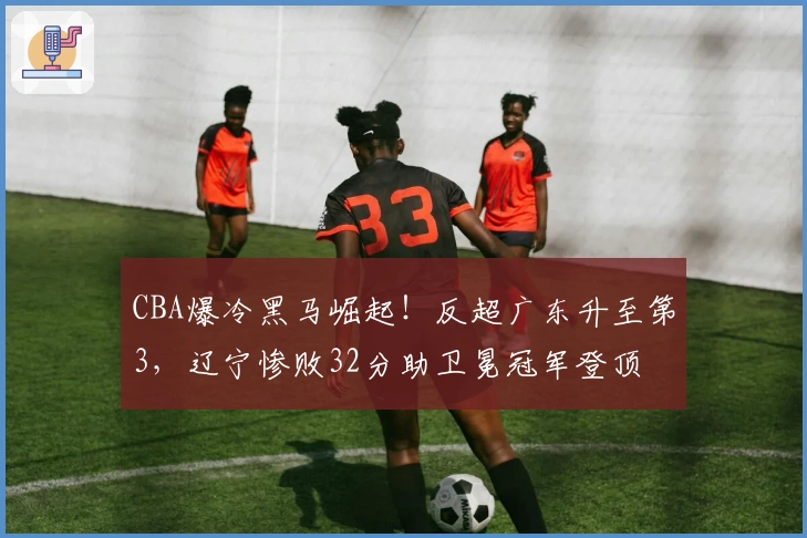 CBA爆冷黑马崛起！反超广东升至第3，辽宁惨败32分助卫冕冠军登顶