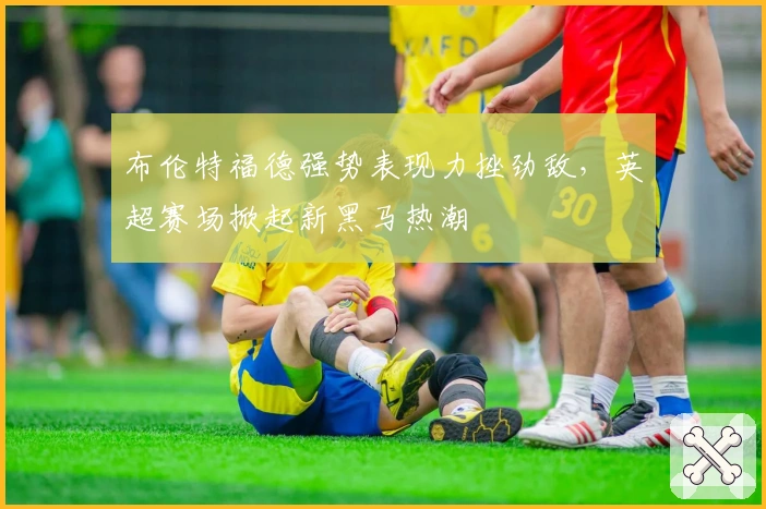 布伦特福德强势表现力挫劲敌，英超赛场掀起新黑马热潮