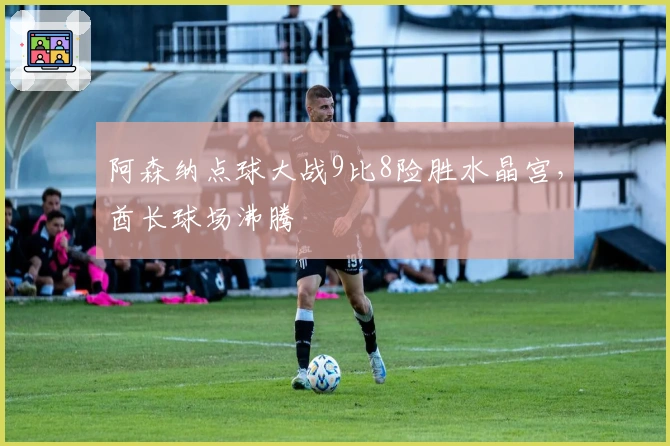 阿森纳点球大战9比8险胜水晶宫，酋长球场沸腾