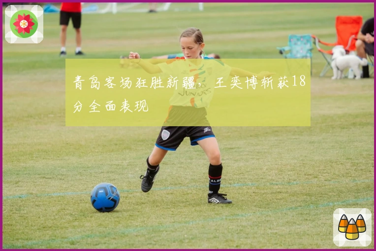 青岛客场狂胜新疆，王奕博斩获18分全面表现