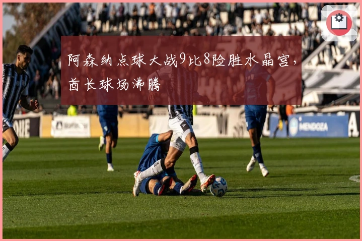 阿森纳点球大战9比8险胜水晶宫，酋长球场沸腾