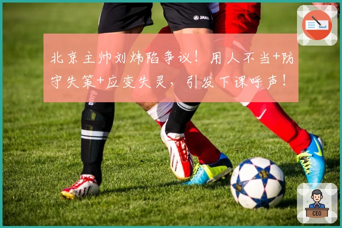 北京主帅刘炜陷争议！用人不当+防守失策+应变失灵，引发下课呼声！