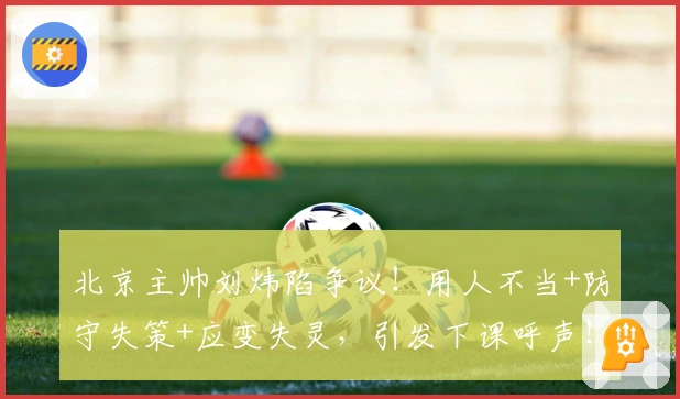 北京主帅刘炜陷争议！用人不当+防守失策+应变失灵，引发下课呼声！