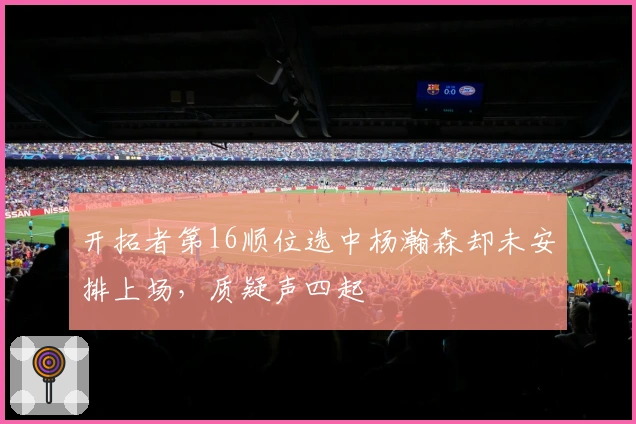 开拓者第16顺位选中杨瀚森却未安排上场，质疑声四起