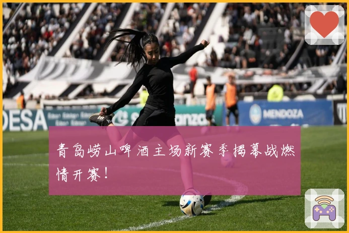 青岛崂山啤酒主场新赛季揭幕战燃情开赛！