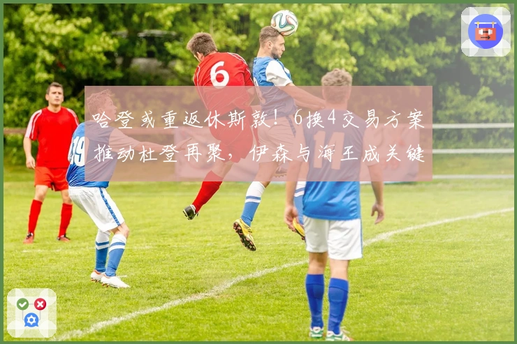 哈登或重返休斯敦！6换4交易方案推动杜登再聚，伊森与海王成关键